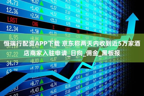 恒瑞行配资APP下载 京东称两天内收到近5万家酒店商家入驻申请_日向_佣金_黑板报