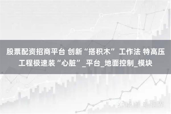 股票配资招商平台 创新“搭积木” 工作法 特高压工程极速装“心脏”_平台_地面控制_模块