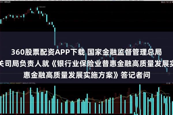 360股票配资APP下载 国家金融监督管理总局、中国人民银行有关司局负责人就《银行业保险业普惠金融高质量发展实施方案》答记者问