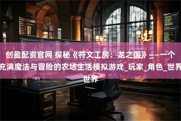 创盈配资官网 探秘《符文工房:龙之国》——一个充满魔法与冒险的农场生活模拟游戏_玩家_角色_世界