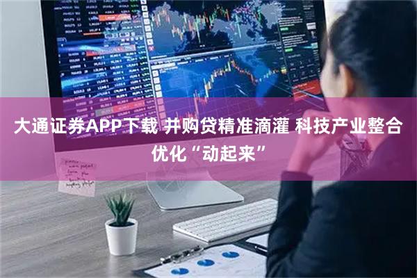 大通证券APP下载 并购贷精准滴灌 科技产业整合优化“动起来”