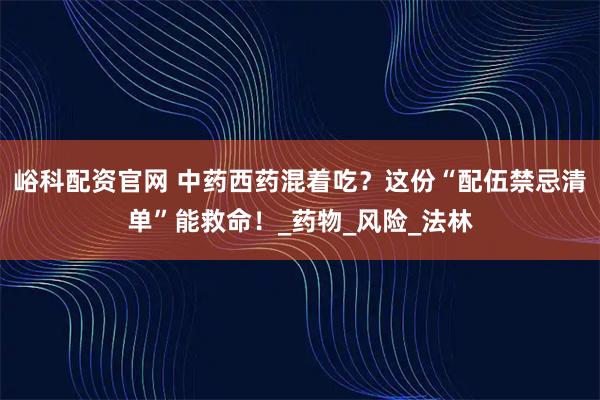 峪科配资官网 中药西药混着吃?这份“配伍禁忌清单”能救命!_药物_风险_法林