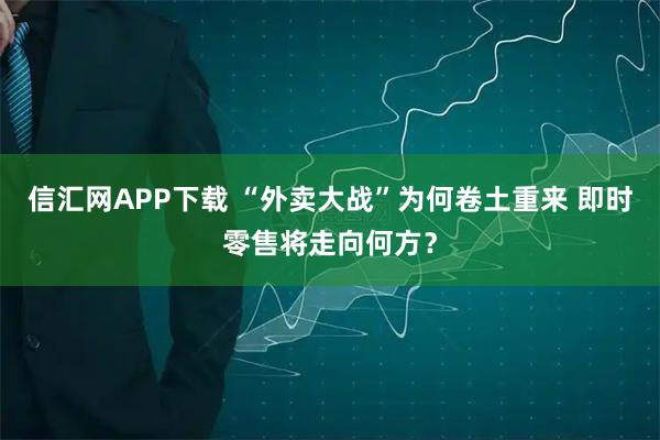 信汇网APP下载 “外卖大战”为何卷土重来 即时零售将走向何方？