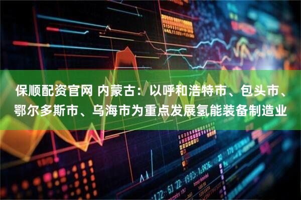 保顺配资官网 内蒙古：以呼和浩特市、包头市、鄂尔多斯市、乌海市为重点发展氢能装备制造业
