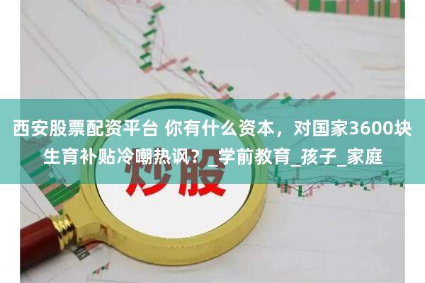 西安股票配资平台 你有什么资本,对国家3600块生育补贴冷嘲热讽?_学前教育_孩子_家庭