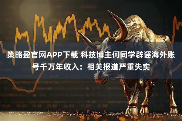 策略盈官网APP下载 科技博主何同学辟谣海外账号千万年收入：相关报道严重失实
