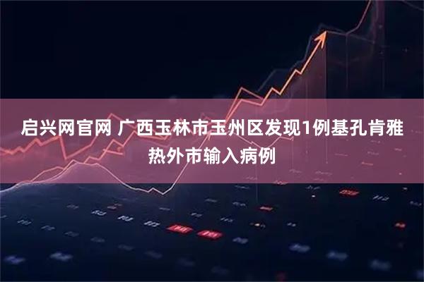 启兴网官网 广西玉林市玉州区发现1例基孔肯雅热外市输入病例