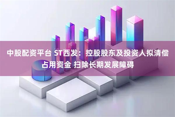 中股配资平台 ST西发：控股股东及投资人拟清偿占用资金 扫除长期发展障碍