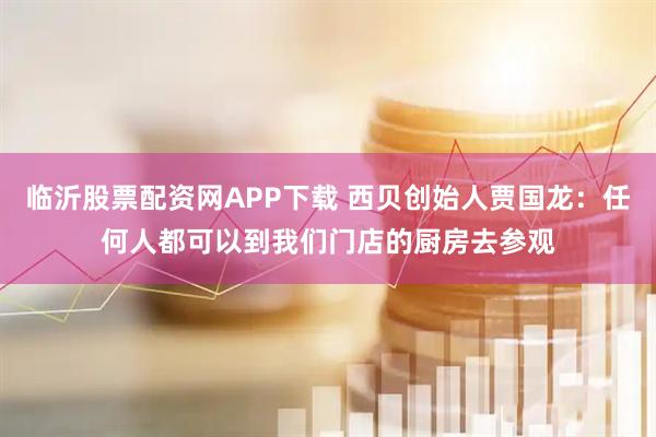 临沂股票配资网APP下载 西贝创始人贾国龙:任何人都可以到我们门店的厨房去参观
