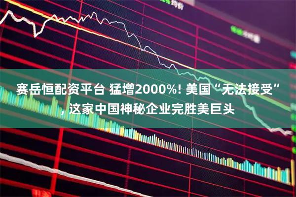 赛岳恒配资平台 猛增2000%! 美国“无法接受”, 这家中国神秘企业完胜美巨头