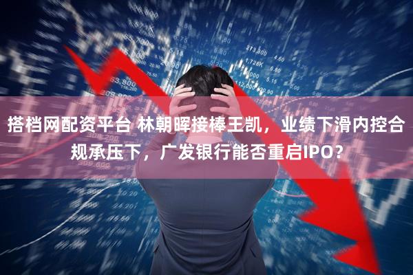 搭档网配资平台 林朝晖接棒王凯，业绩下滑内控合规承压下，广发银行能否重启IPO？