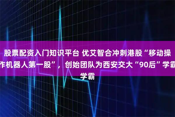 股票配资入门知识平台 优艾智合冲刺港股“移动操作机器人第一股”,创始团队为西安交大“90后”学霸