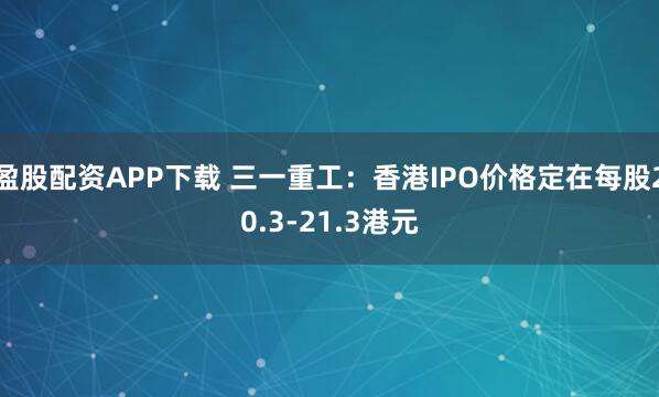 盈股配资APP下载 三一重工：香港IPO价格定在每股20.3-21.3港元